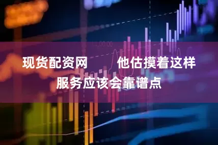现货配资网 他估摸着这样服务应该会靠谱点